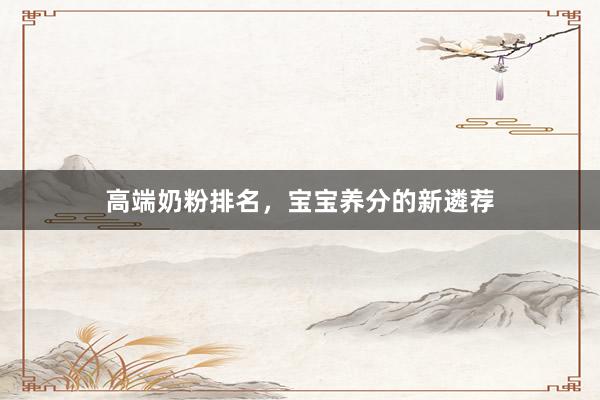 高端奶粉排名，宝宝养分的新遴荐