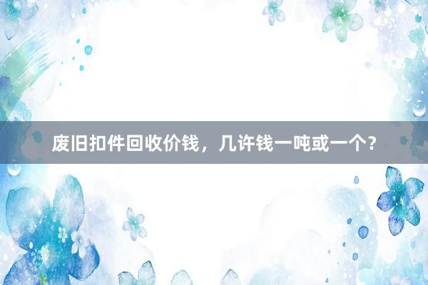 废旧扣件回收价钱，几许钱一吨或一个？