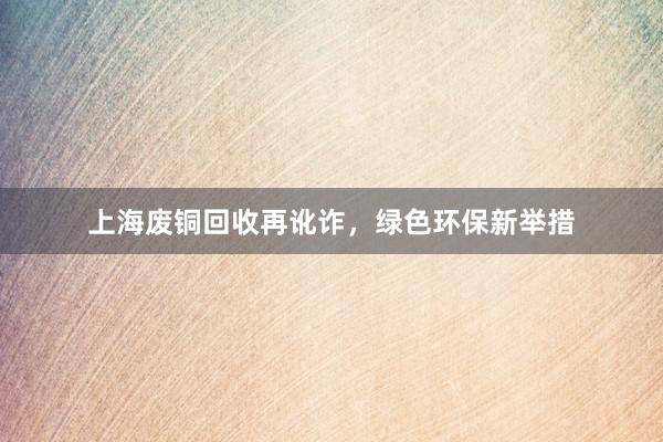 上海废铜回收再讹诈，绿色环保新举措