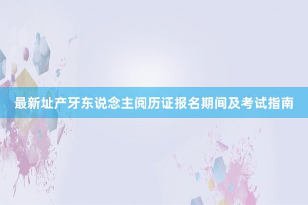 最新址产牙东说念主阅历证报名期间及考试指南