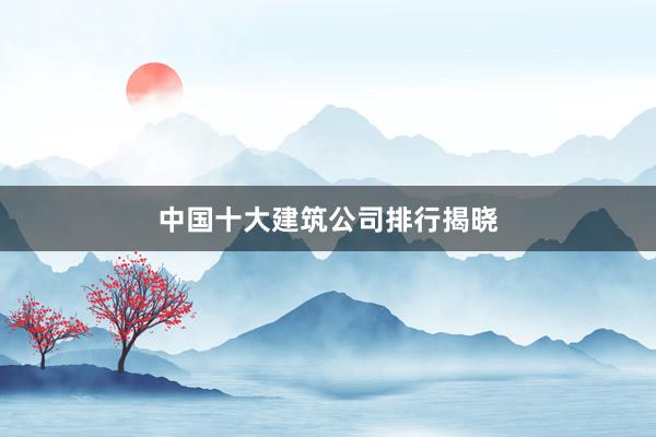 中国十大建筑公司排行揭晓