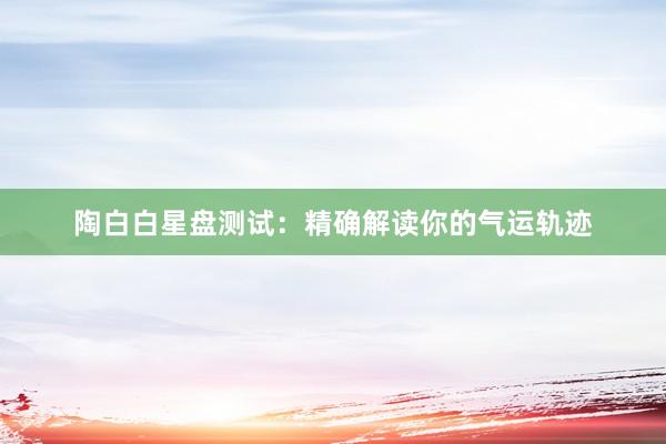 陶白白星盘测试：精确解读你的气运轨迹