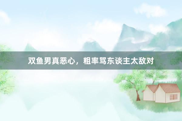 双鱼男真恶心，粗率骂东谈主太敌对