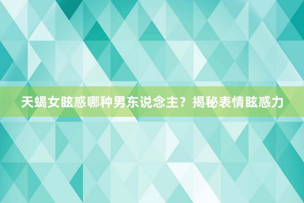 天蝎女眩惑哪种男东说念主？揭秘表情眩惑力