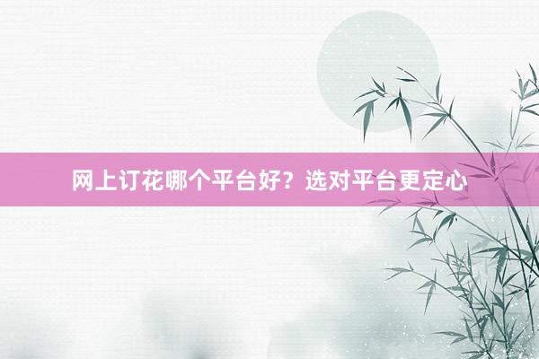 网上订花哪个平台好？选对平台更定心
